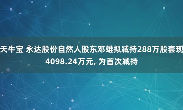 天牛宝 永达股份自然人股东邓雄拟减持288万股套现4098.24万元, 为首次减持