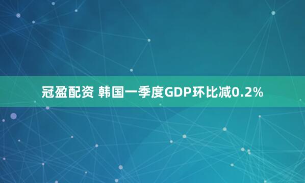 冠盈配资 韩国一季度GDP环比减0.2%