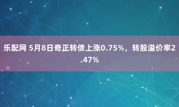乐配网 5月8日奇正转债上涨0.75%，转股溢价率2.47%