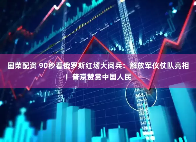 国荣配资 90秒看俄罗斯红场大阅兵：解放军仪仗队亮相！普京赞赏中国人民