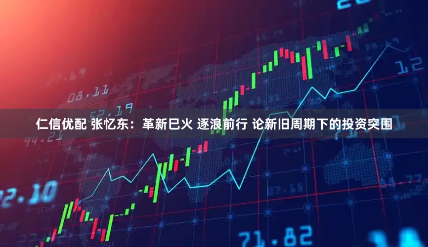 仁信优配 张忆东：革新巳火 逐浪前行 论新旧周期下的投资突围