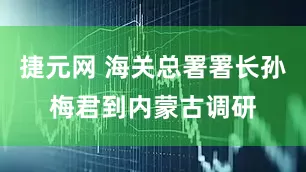 捷元网 海关总署署长孙梅君到内蒙古调研