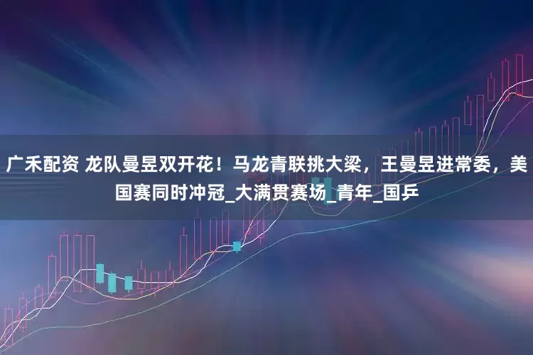 广禾配资 龙队曼昱双开花！马龙青联挑大梁，王曼昱进常委，美国赛同时冲冠_大满贯赛场_青年_国乒