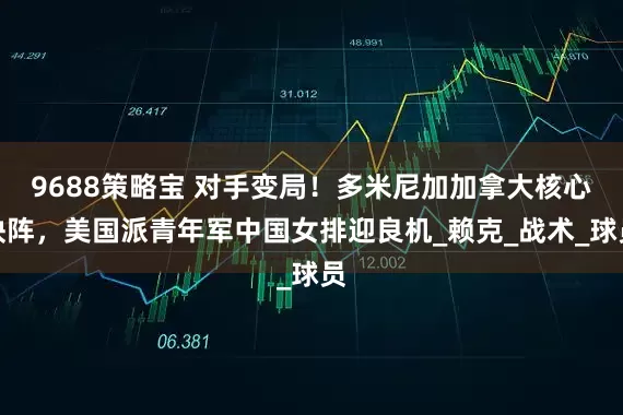 9688策略宝 对手变局！多米尼加加拿大核心缺阵，美国派青年军中国女排迎良机_赖克_战术_球员