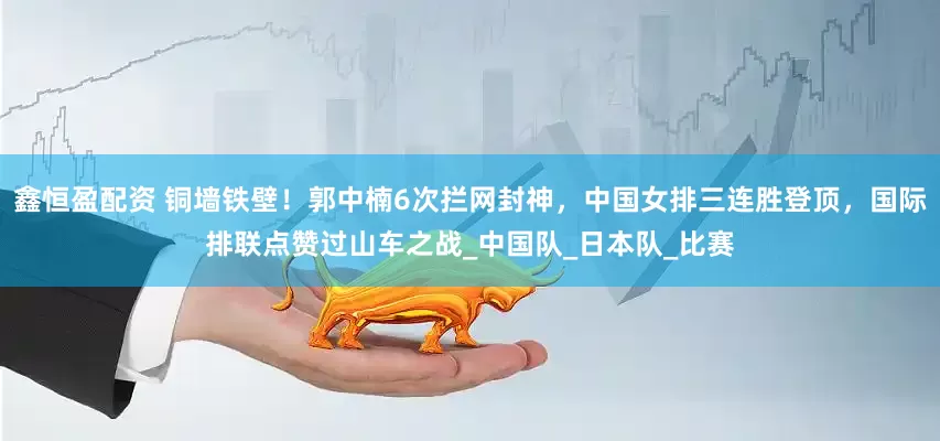 鑫恒盈配资 铜墙铁壁！郭中楠6次拦网封神，中国女排三连胜登顶，国际排联点赞过山车之战_中国队_日本队_比赛