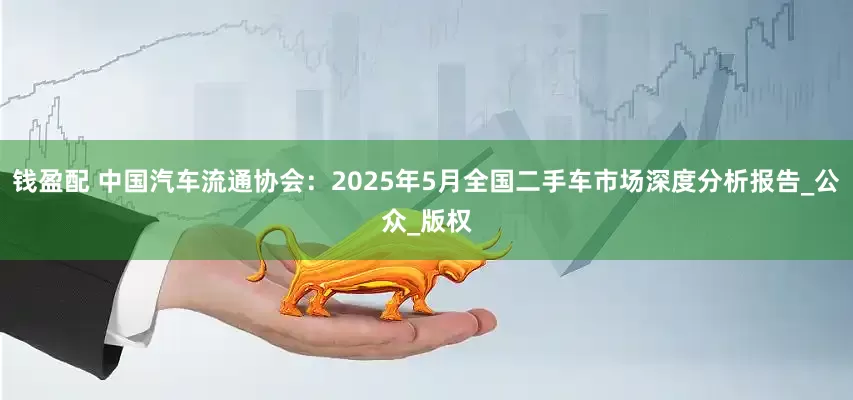 钱盈配 中国汽车流通协会：2025年5月全国二手车市场深度分析报告_公众_版权