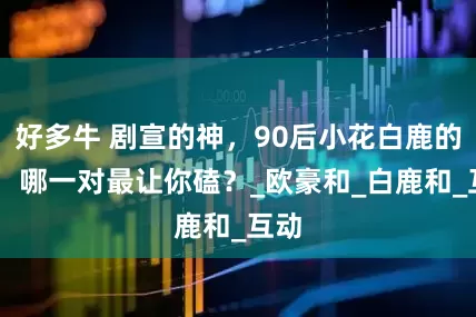 好多牛 剧宣的神，90后小花白鹿的CP，哪一对最让你磕？_欧豪和_白鹿和_互动
