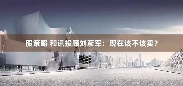 股策略 和讯投顾刘彦军：现在该不该卖？