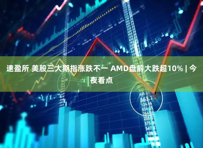 速盈所 美股三大期指涨跌不一 AMD盘前大跌超10% | 今夜看点