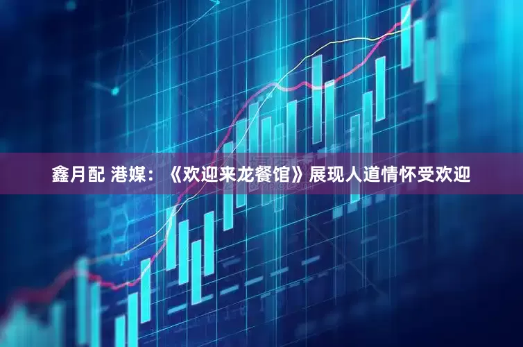 鑫月配 港媒：《欢迎来龙餐馆》展现人道情怀受欢迎